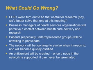 What Could Go Wrong?
§  EHRs won’t turn out to be that useful for research (hey,
    we’d better solve that one at this meeting!)
§  Business managers of health services organizations will
    perceive a conflict between health care delivery and
    research
§  Patients (especially underrepresented groups) will be
    unwilling to participate
§  The network will be too large to evolve when it needs to,
    and will become quickly ossified
§  An entitlement will be created – once a node in the
    network is supported, it can never be terminated
 