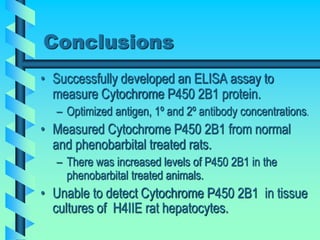 Conclusions
• Successfully developed an ELISA assay to
measure Cytochrome P450 2B1 protein.
– Optimized antigen, 1º and 2º antibody concentrations.
• Measured Cytochrome P450 2B1 from normal
and phenobarbital treated rats.
– There was increased levels of P450 2B1 in the
phenobarbital treated animals.
• Unable to detect Cytochrome P450 2B1 in tissue
cultures of H4IIE rat hepatocytes.
 
