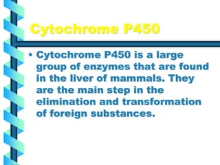 Cytochrome P450
• Cytochrome P450 is a large
group of enzymes that are found
in the liver of mammals. They
are the main step in the
elimination and transformation
of foreign substances.
 