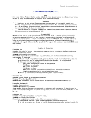 Manejo de Herramientas Informáticas

Comandos básicos MS-DOS
Inicio
Para iniciar DOS en Windows XP, hay que irse al botón de Inicio, Ejecutar y poner cmd. Se abrirá una ventana
de DOS en la que se probarán todas las opciones de los comandos utilizados.




Comodines
? : Sustituye a un sólo carácter. Se puede utilizar más de un signo de interrogación seguido para
hacerlos corresponder con un número determinado de caracteres. Así, si ponemos ‘comandobusqueda
a???.txt’, el comando ‘comandobusqueda’ nos devolverá el listado de ficheros que tengan extensión .txt,
que empiezan por ‘a’ y le siguen tres caracteres.
∗ : Sustituye cadenas de caracteres. Por ejemplo si queremos buscar los ficheros que tengan extensión
txt, deberemos poner ‘comandobusqueda *.txt’.

Ayuda MSDOS
MSDOS, cuenta con una ayuda que se ejecuta con el comando HELP. Lo malo es que hay versiones que
no incorpora tal ayuda (WINDOWS XP sí lo incorpora). Si ponemos help y el listado es demasiado largo
podemos visualizarlo ventana a ventana poniendo: help | more. En WINDOWS XP, si queremos obtener la
ayuda de un comando determinado podemos obtenerla, introduciendo el comando y a continuación /? ó
escribiendo help seguido del comando. Por ejemplo: dir /? ó help dir. Esto nos sacara la ayuda del DOS sobre
este comando.
Gestión de directorios
Comando: DIR
Función: Lista todos los ficheros y directorios de la ruta en la que nos encontramos. Mediante parámetros
podemos modificar ese listado.
Sintaxis: DIR [unidaddirectoriofichero]
Parámetros: Algunos de los parámetros que se pueden utilizar para modificar el listado de archivos y
directorios son los siguientes:
/P Muestra pantalla por pantalla el listado, para visualizar la pantalla siguiente basta con pulsar una
tecla. Al pulsar una tecla se procesara el siguiente bloque de listado y así sucesivamente.
/O Ordena por el orden especificado:
/ON Ordena por nombre en formato de lista detallada
/OE Ordena por extensión
/OS Ordena por tamaño
/OD Ordena por fecha
/OG Ordena poniendo agrupados todos los directorios después de los ficheros.
/O-X Ordena inversamente por el orden especificado por X
/S Muestra los archivos del directorio especificado y todos sus subdirectorios
Comando: CD
Función: Permite cambiar de un directorio activo a otro.
Sintaxis: CD [unidad:][ruta][directorio]
Observación: Si deseamos bajar un nivel en el árbol de directorios, sólo es necesario escribir cd..
Comando: MD ó MKDIR
Función: Crear directorios
Sintaxis: MD [unidadruta]<nombre>
Observación: Si intentamos crear un directorio que ya estuviera creado nos da error. En algunos casos se
puede hacer mkdir dir1dir2 y sería equivalente a la siguientes acciones: mkdir dir1; cd dir1; mkdir dir2; cd dir2;
cd ..; cd..
Comando: RD
Función: Borra un directorio (sólo si se encuentra vacío).
Sintaxis: RD [unidadruta]<nombre>
Parámetros: Los parámetros que se pueden utilizar con este comando son:
/S Elimina todo el directorio a borrar aunque no esté vacío, pero pide confirmación.
/Q No pide confirmación para eliminar un árbol de directorios cuando se utiliza junto con la opción /S.

 