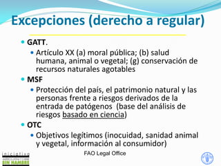Excepciones (derecho a regular)
FAO Legal Office
 GATT.
 Artículo XX (a) moral pública; (b) salud
humana, animal o vegetal; (g) conservación de
recursos naturales agotables
 MSF
 Protección del país, el patrimonio natural y las
personas frente a riesgos derivados de la
entrada de patógenos (base del análisis de
riesgos basado en ciencia)
 OTC
 Objetivos legítimos (inocuidad, sanidad animal
y vegetal, información al consumidor)
 