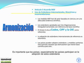 13
 Artículo 3 Acuerdo MSF
 Uso de Estándares Internacionales, Directrices y
recomendaciones
 Las medidas MSF han de estar basadas en ciencia y en una
adecuada evidencia científica.
 Los estándares aprobados por tres Organizaciones
Intergubernamentales son referencia de base científica
 El Anexo A cita al Codex, CIPF y la OIE como
referentes
 La adopción de estándares internacionales de referencia es
voluntaria.
 Los países pueden adoptar estándares y medidas sanitarias
más estrictas siempre que demuestren que tienen base
científica para ello .
Es importante que los países, especialmente los países participen en la
adopción de estos estándares
 