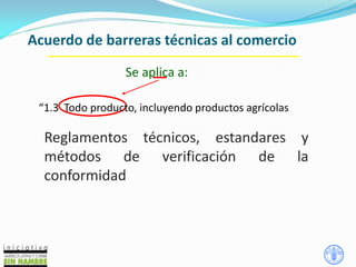 Acuerdo de barreras técnicas al comercio
Se aplica a:
“1.3 Todo producto, incluyendo productos agrícolas
Reglamentos técnicos, estandares y
métodos de verificación de la
conformidad
 