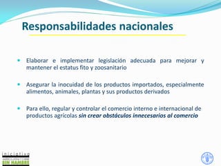 Responsabilidades nacionales
 Elaborar e implementar legislación adecuada para mejorar y
mantener el estatus fito y zoosanitario
 Asegurar la inocuidad de los productos importados, especialmente
alimentos, animales, plantas y sus productos derivados
 Para ello, regular y controlar el comercio interno e internacional de
productos agrícolas sin crear obstáculos innecesarios al comercio
 
