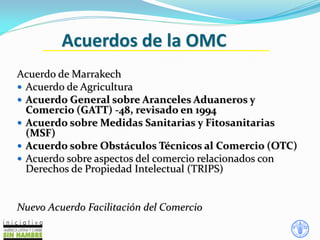 Acuerdos de la OMC
Acuerdo de Marrakech
 Acuerdo de Agricultura
 Acuerdo General sobre Aranceles Aduaneros y
Comercio (GATT) -48, revisado en 1994
 Acuerdo sobre Medidas Sanitarias y Fitosanitarias
(MSF)
 Acuerdo sobre Obstáculos Técnicos al Comercio (OTC)
 Acuerdo sobre aspectos del comercio relacionados con
Derechos de Propiedad Intelectual (TRIPS)
Nuevo Acuerdo Facilitación del Comercio
 