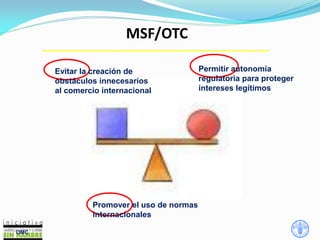 MSF/OTC
OMC
Promover el uso de normas
internacionales
Permitir autonomía
regulatoria para proteger
intereses legítimos
Evitar la creación de
obstáculos innecesarios
al comercio internacional
 