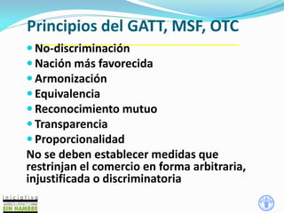 Principios del GATT, MSF, OTC
 No-discriminación
 Nación más favorecida
 Armonización
 Equivalencia
 Reconocimiento mutuo
 Transparencia
 Proporcionalidad
No se deben establecer medidas que
restrinjan el comercio en forma arbitraria,
injustificada o discriminatoria
 