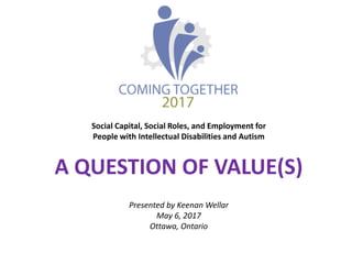 Social Capital, Social Roles, and Employment for
People with Intellectual Disabilities and Autism
A QUESTION OF VALUE(S)
Presented by Keenan Wellar
May 6, 2017
Ottawa, Ontario
 