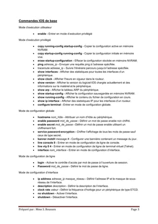 Préparé par : Mme S. Boussen Page 3
Commandes IOS de base
Mode d’exécution utilisateur
 enable - Entrer en mode d’exécution privilégié
Mode d’exécution privilégié
 copy running-config startup-config - Copier la configuration active en mémoire
NVRAM.
 copy startup-config running-config - Copier la configuration initiale en mémoire
vive.
 erase startup-configuration - Effacer la configuration stockée en mémoire NVRAM.
 ping adresse_ip - Envoyer une requête ping à l’adresse spécifiée.
 traceroute adresse_ip - Suivre l’itinéraire parcouru jusqu’à l’adresse spécifiée.
 show interfaces - Afficher des statistiques pour toutes les interfaces d’un
périphérique.
 show clock - Afficher l’heure en vigueur dans le routeur.
 show version - Afficher la version du logiciel IOS chargée actuellement et des
informations sur le matériel et le périphérique.
 show arp - Afficher le tableau ARP du périphérique.
 show startup-config - Afficher la configuration sauvegardée en mémoire NVRAM.
 show running-config - Afficher le contenu du fichier de configuration en cours.
 show ip interface - Afficher des statistiques IP pour les interfaces d’un routeur.
 configure terminal - Entrer en mode de configuration globale.
Mode de configuration globale
 hostname nom_hôte - Attribuer un nom d’hôte au périphérique.
 enable password mot_de_passe - Définir un mot de passe enable non chiffré.
 enable secret mot_de_passe - Définir un mot de passe enable utilisant un
chiffrement fort.
 service password-encryption - Chiffrer l’affichage de tous les mots de passe sauf
ceux de type secret.
 banner motd# message # - Configurer une bannière contenant un message du jour.
 line console 0 - Entrer en mode de configuration de ligne de console.
 line vty 0 4 - Entrer en mode de configuration de ligne de terminal virtuel (Telnet).
 interface nom_interface - Entrer en mode de configuration d’interface.
Mode de configuration de ligne
 login - Activer le contrôle d’accès par mot de passe à l’ouverture de session.
 Password mot_de_passe - Définir le mot de passe de ligne.
Mode de configuration d’interface
 ip address adresse_ip masque_réseau - Définir l’adresse IP et le masque de sous-
réseau de l’interface.
 description description - Définir la description de l’interface.
 clock rate valeur - Définir la fréquence d’horloge pour un périphérique de type ETCD.
 no shutdown - Activer l’interface.
 shutdown - Désactiver l’interface.
 