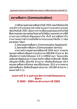 สรุปผลสำำรวจตลำดเทคโนโลยีสำรสนเทศและกำรสื่อสำรของประเทศไทยปี 25
                     54 และประมำณกำรปี 2555

  ตลาดสื่อสาร (Communication)

         กำรศึกษำมูลค่ำตลำดสื่อสำรในปี 2554 คณะวิจัยยังคงใช้
เกณฑ์ ก ำรจำำ แนกตลำดตำมนิ ย ำมและกำรแบ่ ง ประเภทเช่ น
เดียวกันกับปี 2553 เนื่องจำกกำรเปลี่ยนแปลงของเทคโนโลยี
สื่อสำรและสภำพแวดล้อมโดยรวมไม่ได้มีควำมแตกต่ำงจำกปีที่
ผ่ ำ นมำอย่ ำ งมี นั ย สำำ คั ญ แต่ อ ย่ ำ งใด ทั้ ง นี้ ตลำดสื่ อ สำรใน
รำยงำนผลกำรสำำ รวจฉบั บ นี้ ส ำมำรถแบ่ ง ออกได้ เ ป็ น 2 กลุ่ ม
ตลำดย่อย ได้แก่
         2.1ตลำดอุปกรณ์สื่อสำร (Communication Equipment)
         2.2ตลำดบริกำรสื่อสำร (Communication Service)
         จำกกำรสำำรวจมูลค่ำตลำดสื่อสำรปี 2554 พบว่ำ ภำพรวม
ของตลำดสื่ อ สำรมี มู ล ค่ ำ รวมประมำณ 408,846 ล้ ำ นบำท คิ ด
เป็ น อั ต รำกำรเติ บ โตร้ อ ยละ 6.9 จำกปี ที่ ผ่ ำ นมำ โดยแรงขั บ
เคลื่อนสำำ คัญยังคงมำจำกตลำดบริก ำรสื่ อสำรเป็นหลั ก ซึ่ง คิ ด
เป็ น มู ล ค่ ำ ทั้ ง สิ้ น 263,442 ล้ ำ นบำท หรื อ คิ ด เป็ น ร้ อ ยละ 64.4
ของตลำดสื่อสำรทั้งหมด ขณะที่อีกร้อยละ 35.6 มำจำกตลำด
อุปกรณ์สื่อสำร ซึ่งคิดเป็นมูลค่ำประมำณ 145,404 ล้ำนบำท (
แผนภำพที่ 2-1)

   แผนภาพที่ 2–1 มูลค่าและอัตราการเติบโตของตลาด
                       สือสาร
                         ่
      ปี 2553 - 2554 และประมาณการปี 2555




                                    2-1
 
