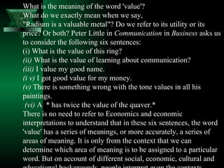 What is the meaning of the word 'value'?  What do we exactly mean when we say,  "Radium is a valuable metal"? Do we refer to its utility or its price? Or both? Peter Little in  Communication  in  Business  asks us to consider the following six sentences:  (i) What is the value of this ring?  (ii)  What is the value of learning about communication?  (iii)  I value my good name.  (i v)  I got good value for my money.  (v)  There is something wrong with the tone values in all his paintings. (vi)  A  * has twice the value of the quaver.*  There is no need to refer to Economics and economic interpretations to understand that in these six sentences, the word 'value' has a series of meanings, or more accurately, a series of areas of meaning. It is only from the context that we can determine which area of meaning is to be assigned to a particular word. But on account of different social, economic, cultural and educational backgrounds, people interpret even the contexts differ­ently. The result is miscommunication.  