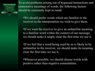 To avoid problems arising out of bypassed instructions and connotative meanings of words, the following factors should be constantly kept in mind:  We should prefer words which are familiar to the receiver in the interpretation we wish to give them.  If we want the receiver to give an unfamiliar meaning to a familiar word within the context of our message, we should make it amply clear the first time we use it.  If we feel that a word being used by us is likely to be unfamiliar to the receiver, we should make its meaning clear the first time we use it.  Whenever possible, we should choose words with positive rather than negative connotations.  