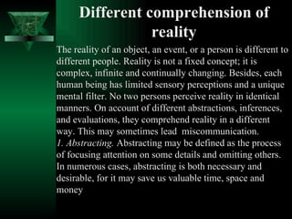 Different comprehension of reality The reality of an object, an event, or a person is different to different people. Reality is not a fixed concept; it is complex, infinite and continually changing. Besides, each human being has limited sensory perceptions and a unique mental filter. No two persons perceive reality in identical manners. On account of different abstractions, inferences, and evaluations, they comprehend reality in a different way. This may sometimes lead  miscommunication.  1. Abstracting.  Abstracting may be defined as the process of focusing attention on some details and omitting others. In numerous cases, abstracting is both necessary and desirable, for it may save us valuable time, space and money  
