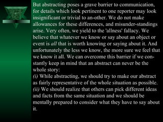 But abstracting poses a grave barrier to communication, for details which look pertinent to one reporter may look insignificant or trivial to an­other. We do not make allowances for these differences, and misunder­standings arise. Very often, we yield to the 'allness' fallacy. We believe that whatever we know or say about an object or event is  all  that is worth knowing or saying about it. And unfortunately the less we know, the more sure we feel that we know it all. We can overcome this barrier if we con­stantly keep in mind that an abstract can never be the whole story:  (i)  While abstracting, we should try to make our abstract as fairly representative of the whole situation as possible.  (ii)  We should realize that others can pick different ideas and facts from the same situation and we should be mentally prepared to consider what they have to say about it.  