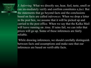 3. Inferring.  What we directly see, hear, feel, taste, smell or can im­mediately verify and confirm constitutes a  fact.  But the statements that go beyond facts and the conclusions based on facts are called  inferences.  When we drop a letter in the post box, we assume that it will be picked up and carried to the post office. When we say that the Kalka Mail will leave running on .time. If rains fail, we can infer that prices will go up. Some of these inferences are fairly reliable. While drawing inferences, we should carefully distinguish between facts and assumptions and make sure that our inferences are based on verifi­able facts.  