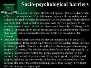 Socio-psychological barriers Altitudes and opinion:  Personal, attitude and opinion often act as barriers to effective communication. If an  information agrees with· our opinions and attitudes, we tend to receive it comfortably. It fits comfortably in the filter of our mind. But if an information disagrees with our views or tends to run contrary to our accepted beliefs; we do not react favorably. If a change in the policy of an organization proves advantageous to an employee/ he welcome it as good; if it affects him adversely, he rejects it as the whim of the Director. Emotions.  Emotional states of mind play an important role in the act of communication. If the sender is perplexed, worried, excited, afraid, nervous, his thinking will be blurred and he will not be able to organize his message properly. The state of his mind is sure to be reflected in his mes­sage. It is a matter of common observation that people caught in a moment of fury succeed only in violent gesticulation. If they try to speak, they fal­ter and keep on repeating the same words. In the same way, the emotions of the receiver also affect the communication process. If he is angry, he will not take the message in proper light.  