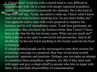 3. Closed mind.  A person with a closed mind is very difficult to communicate with. He is a man with deeply ingrained prejudices. And he is not prepared to reconsider his opinions. He is the kind of man who will 'say, "Look, my mind is made up. I know what I know. And I do not want to know anything else. So just don/t bother me." You approach such a man with a new proposal to improve his business and he will immediately retort, "Look here gentleman, do you presume that you know my business better than I know? I have been in this line for the last twenty years. What can you teach me?" Such a person is not open to conviction and persuasion. And in all likelihood, he has not learnt anything in the twenty years he has been in business.  If closed-minded people can be encouraged to state their reasons for re­jecting a message or a proposal, they may reveal deep-rooted prejudices/' opinions and emotions. Perhaps, one can make an attempt to counteract those prejudices, opinions, etc. But if they react only with anger and give a sharp rebuff to anyone who tries to argue with them, they preclude all possibility of communication.  