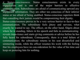 4. Status-consciousness.  Status consciousness exists in every organisation and is one of the major barriers to effective communication. Subordinates are afraid of communicating upward any unpleasant information. They are either too conscious of their inferior status or too afraid of being snubbed. Status-conscious superiors think that consulting their juniors would be compromising their dignity.  Status-consciousness proves to be a very serious barrier to face-to-face communication. The subordinate feels jittery and nervous, what exactly he wanted to say. The officer, on the other hand, fidgets about where he is standing, falters in his speech and fails in communicating  reveals impa­tience and starts giving comments or advice before he has fully heard his subordinate. Consequently, there is a total failure of communication; the subordinate returns to his seat dissatisfied and simmering inside, while the officer resumes his work with the feeling that his employees have no con­sideration for the value of his time and keep on pestering him for nothing.  