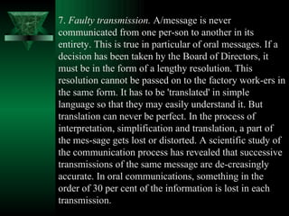 7.  Faulty transmission.  A/message is never communicated from one per­son to another in its entirety. This is true in particular of oral messages. If a decision has been taken hy the Board of Directors, it must be in the form of a lengthy resolution. This resolution cannot be passed on to the factory work­ers in the same form. It has to be 'translated' in simple language so that they may easily understand it. But translation can never be perfect. In the process of interpretation, simplification and translation, a part of the mes­sage gets lost or distorted. A scientific study of the communication process has revealed that successive transmissions of the same message are de­creasingly accurate. In oral communications, something in the order of 30 per cent of the information is lost in each transmission.  