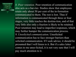 8. Poor retention.  Poor retention of communication also acts as a bar­rier. Studies show that employees retain only about 50 per cent of the in­formation communicated to them. The rest is lost. Thus if information is communicated through three or four stages, very little reaches the destina­tion, and of that very little also only a fraction is likely to be retained.  Poor retention may lead to imperfect responses, which may further hamper the communication process.  9. Unsolicited communication.  Unsolicited communication has to face stronger barriers than solicited communication. If I seek advice, it should be presumed that I will listen to it. But if a sales letter comes to me unso­licited, it is not very sure that I will pay much attention to it.  