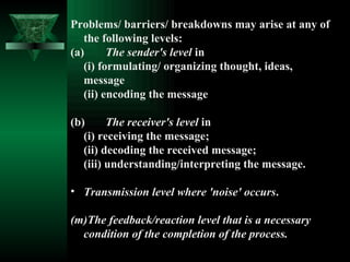 Problems/ barriers/ breakdowns may arise at any of the following levels:  (a)  The sender's level  in  (i) formulating/ organizing thought, ideas,    message (ii) encoding the message (b)  The receiver's level  in  (i) receiving the message;  (ii) decoding the received message;  (iii) understanding/interpreting the message.  Transmission level where 'noise' occurs .  The feedback/reaction level that is a necessary  condition of the completion of the process. 