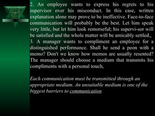 2. An employee wants to express his regrets to his supervisor over his misconduct. In this case, written explanation alone may prove to be ineffective. Face-to-face communication will probably be the best. Let him speak very little, but let him look remorseful; his supervi­sor will be satisfied and the whole matter will be amicably settled. . 3. A manager wants to compliment an employee for a distinguished performance. Shall he send a peon with a memo? Don't we know how memos are usually resented? The manager should choose a medium that transmits his compliments with a personal touch,  Each communication must be transmitted through an appropriate medium. An unsuitable medium is one of the biggest barriers to  communication 