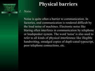 Physical barriers Noise.  Noise is quite often a barrier to communication. In factories, oral communication is rendered difficult by the loud noise of machines. Electronic noise like blaring often interferes in communication by telephone or loudspeaker system. The word 'noise' is also used to refer to all kinds of physical interference like illegible handwriting, smudged copies of dupli­cated typescript, poor telephone connections, etc.  