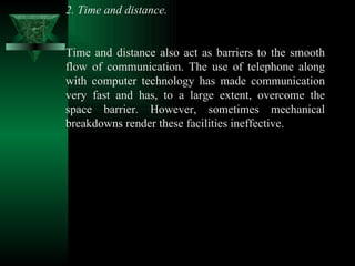 2. Time and distance.  Time and distance also act as barriers to the smooth flow of communication. The use of telephone along with computer technology has made communication very fast and has, to a large extent, overcome the space barrier. However, sometimes mechanical breakdowns render these facilities ineffective.  