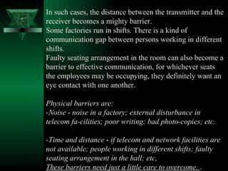 In such cases, the distance between the transmitter and the receiver becomes a mighty barrier.  Some factories run in shifts. There is a kind of communication gap between persons working in different shifts.  Faulty seating arrangement in the room can also become a barrier to effective communication, for whichever seats the employees may be occupying, they definitely want an eye contact with one another.  Physical barriers are:  -Noise  -  noise in a factory; external disturbance in telecom fa­cilities; poor writing; bad photo-copies; etc.  -Time and distance  -  if telecom and network facilities are not available; people working in different shifts; faulty seating arrangement in the hall; etc,  These barriers need just a little care to overcome.  .  
