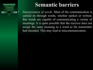 Semantic barriers Interpretation of words.  Most of the communication is carried on through words, whether spoken or written. But words are capable of communicating a variety of meanings. It is quite possible that the receiver does not assign the same meaning to a word as the transmitter had intended. This may lead to miscommunication.  