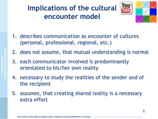 5
Implications of the cultural
encounter model
1. describes communication as encounter of cultures
(personal, professional, regional, etc.)
2. does not assume, that mutual understanding is normal
3. each communicator involved is predominantly
orientated to his/her own reality
4. necessary to study the realities of the sender and of
the recipient
5. assumes, that creating shared reality is a necessary
extra effort
The content on this slide is licensed under a Creative Commons Attribution 3.0 License. Creative Commons Namensnennung 3.0 Deutschland Lizenz.
 