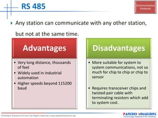 Communication
Protocols
Advantages
• Very long distance, thousands
of feet
• Widely used in industrial
automation
• Higher speeds beyond 115200
baud
Disadvantages
• More suitable for system to
system communications, not so
much for chip to chip or chip to
sensor
• Requires transceiver chips and
twisted pair cable with
terminating resistors which add
to system cost.
RS 485
Any station can communicate with any other station,
but not at the same time.
 