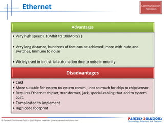 Communication
ProtocolsEthernet
Advantages
• Very high speed ( 10Mbit to 100Mbit/s )
• Very long distance, hundreds of feet can be achieved, more with hubs and
switches, Immune to noise
• Widely used in industrial automation due to noise immunity
Disadvantages
• Cost
• More suitable for system to system comm.,, not so much for chip to chip/sensor
• Requires Ethernet chipset, transformer, jack, special cabling that add to system
cost.
• Complicated to implement
• High code footprint
 