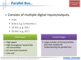 Communication
ProtocolsParallel Bus..
Advantages
• High speed
• High throughput: Several bits
are transmitted
• on one clock transition
• Low cost
Disadvantages
• Large number of microcontroller
pins that needed for
implementing the parallel bus
Consists of multiple digital inputs/outputs.
 4-bit
 8-bit ( e.g. Centronics )
 16-bit ( e.g. ISA )
 32-bit ( e.g. PCI )
 