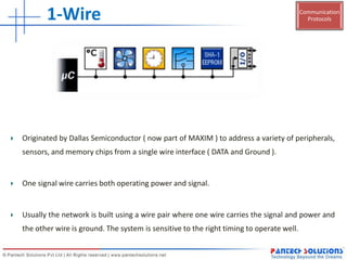 Communication
Protocols1-Wire
Originated by Dallas Semiconductor ( now part of MAXIM ) to address a variety of peripherals,
sensors, and memory chips from a single wire interface ( DATA and Ground ).
One signal wire carries both operating power and signal.
Usually the network is built using a wire pair where one wire carries the signal and power and
the other wire is ground. The system is sensitive to the right timing to operate well.
 