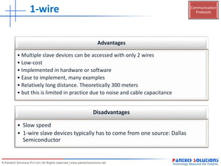Communication
Protocols1-wire
Advantages
• Multiple slave devices can be accessed with only 2 wires
• Low-cost
• Implemented in hardware or software
• Ease to implement, many examples
• Relatively long distance. Theoretically 300 meters
• but this is limited in practice due to noise and cable capacitance
Disadvantages
• Slow speed
• 1-wire slave devices typically has to come from one source: Dallas
Semiconductor
 