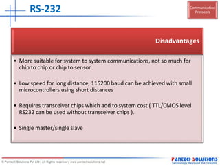 Communication
ProtocolsRS-232
Disadvantages
• More suitable for system to system communications, not so much for
chip to chip or chip to sensor
• Low speed for long distance, 115200 baud can be achieved with small
microcontrollers using short distances
• Requires transceiver chips which add to system cost ( TTL/CMOS level
RS232 can be used without transceiver chips ).
• Single master/single slave
 