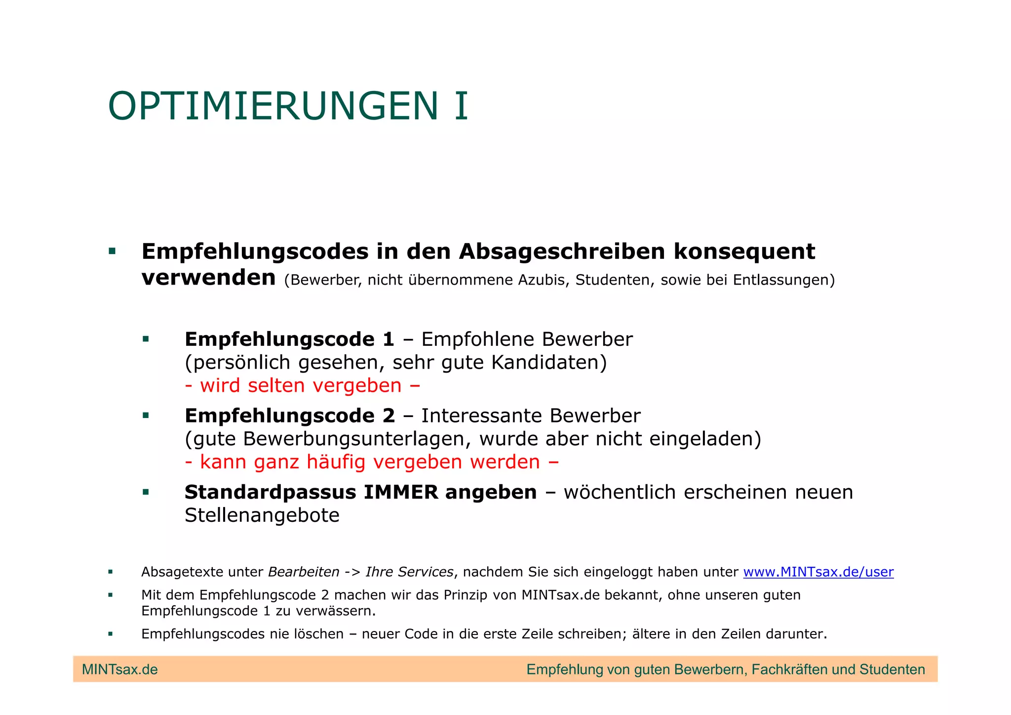 OPTIMIERUNGEN I


       Empfehlungscodes in den Absageschreiben konsequent
       verwenden (Bewerber, nicht übernommene Azubis, Studenten, sowie bei Entlassungen)

             Empfehlungscode 1 – Empfohlene Bewerber
             (persönlich gesehen, sehr gute Kandidaten)
             - wird selten vergeben –
             Empfehlungscode 2 – Interessante Bewerber
             (gute Bewerbungsunterlagen, wurde aber nicht eingeladen)
             - kann ganz häufig vergeben werden –
             Standardpassus IMMER angeben – wöchentlich erscheinen neuen
             Stellenangebote

       Absagetexte unter Bearbeiten -> Ihre Services, nachdem Sie sich eingeloggt haben unter www.MINTsax.de/user
       Mit dem Empfehlungscode 2 machen wir das Prinzip von MINTsax.de bekannt, ohne unseren guten
       Empfehlungscode 1 zu verwässern.
       Empfehlungscodes nie löschen – neuer Code in die erste Zeile schreiben; ältere in den Zeilen darunter.

MINTsax.de                                                      Empfehlung von guten Bewerbern, Fachkräften und Studenten
 