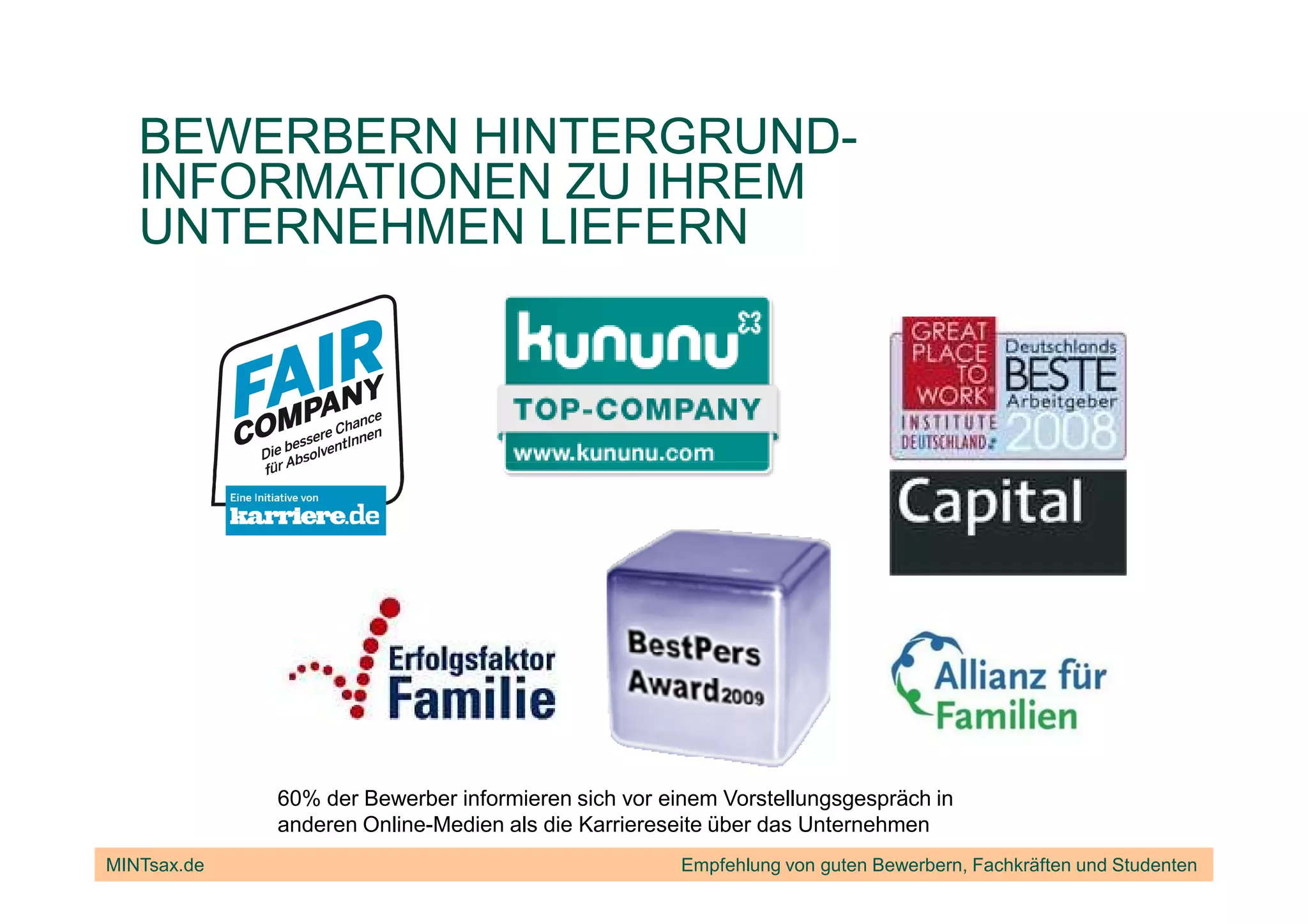 BEWERBERN HINTERGRUND-
   INFORMATIONEN ZU IHREM
   UNTERNEHMEN LIEFERN




             60% der Bewerber informieren sich vor einem Vorstellungsgespräch in
             anderen Online-Medien als die Karriereseite über das Unternehmen
MINTsax.de                                           Empfehlung von guten Bewerbern, Fachkräften und Studenten
 