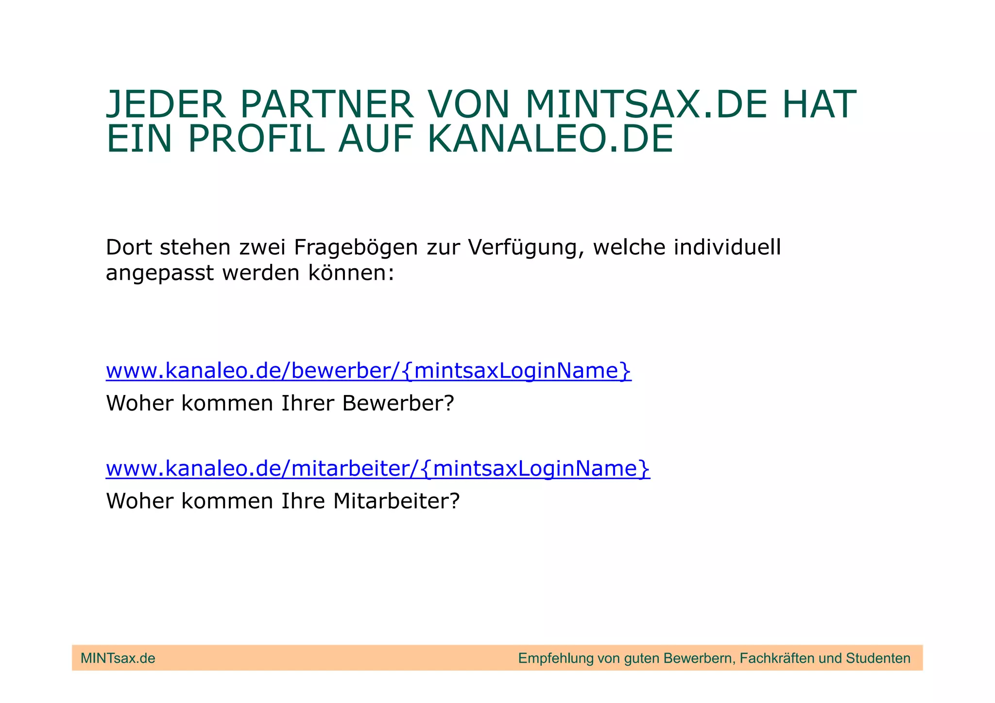 JEDER PARTNER VON MINTSAX.DE HAT
   EIN PROFIL AUF KANALEO.DE

   Dort stehen zwei Fragebögen zur Verfügung, welche individuell
   angepasst werden können:



   www.kanaleo.de/bewerber/{mintsaxLoginName}
   Woher kommen Ihrer Bewerber?


   www.kanaleo.de/mitarbeiter/{mintsaxLoginName}
   Woher kommen Ihre Mitarbeiter?




MINTsax.de                              Empfehlung von guten Bewerbern, Fachkräften und Studenten
 