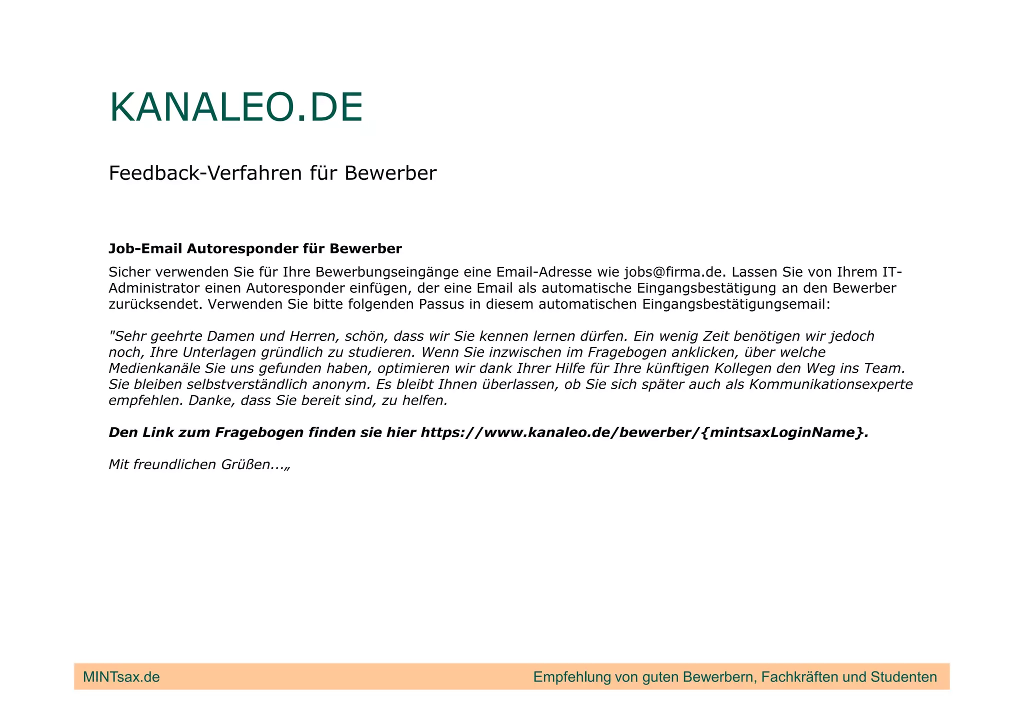 KANALEO.DE
   Feedback-Verfahren für Bewerber


   Job-Email Autoresponder für Bewerber
   Sicher verwenden Sie für Ihre Bewerbungseingänge eine Email-Adresse wie jobs@firma.de. Lassen Sie von Ihrem IT-
   Administrator einen Autoresponder einfügen, der eine Email als automatische Eingangsbestätigung an den Bewerber
   zurücksendet. Verwenden Sie bitte folgenden Passus in diesem automatischen Eingangsbestätigungsemail:

   "Sehr geehrte Damen und Herren, schön, dass wir Sie kennen lernen dürfen. Ein wenig Zeit benötigen wir jedoch
   noch, Ihre Unterlagen gründlich zu studieren. Wenn Sie inzwischen im Fragebogen anklicken, über welche
   Medienkanäle Sie uns gefunden haben, optimieren wir dank Ihrer Hilfe für Ihre künftigen Kollegen den Weg ins Team.
   Sie bleiben selbstverständlich anonym. Es bleibt Ihnen überlassen, ob Sie sich später auch als Kommunikationsexperte
   empfehlen. Danke, dass Sie bereit sind, zu helfen.

   Den Link zum Fragebogen finden sie hier https://www.kanaleo.de/bewerber/{mintsaxLoginName}.

   Mit freundlichen Grüßen...„




MINTsax.de                                                      Empfehlung von guten Bewerbern, Fachkräften und Studenten
 