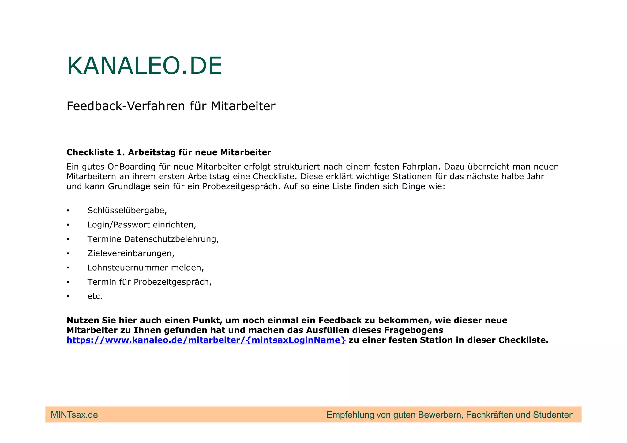 KANALEO.DE
   Feedback-Verfahren für Mitarbeiter


   Checkliste 1. Arbeitstag für neue Mitarbeiter
   Ein gutes OnBoarding für neue Mitarbeiter erfolgt strukturiert nach einem festen Fahrplan. Dazu überreicht man neuen
   Mitarbeitern an ihrem ersten Arbeitstag eine Checkliste. Diese erklärt wichtige Stationen für das nächste halbe Jahr
   und kann Grundlage sein für ein Probezeitgespräch. Auf so eine Liste finden sich Dinge wie:

   •   Schlüsselübergabe,
   •   Login/Passwort einrichten,
   •   Termine Datenschutzbelehrung,
   •   Zielevereinbarungen,
   •   Lohnsteuernummer melden,
   •   Termin für Probezeitgespräch,
   •   etc.

   Nutzen Sie hier auch einen Punkt, um noch einmal ein Feedback zu bekommen, wie dieser neue
   Mitarbeiter zu Ihnen gefunden hat und machen das Ausfüllen dieses Fragebogens
   https://www.kanaleo.de/mitarbeiter/{mintsaxLoginName} zu einer festen Station in dieser Checkliste.




MINTsax.de                                                      Empfehlung von guten Bewerbern, Fachkräften und Studenten
 