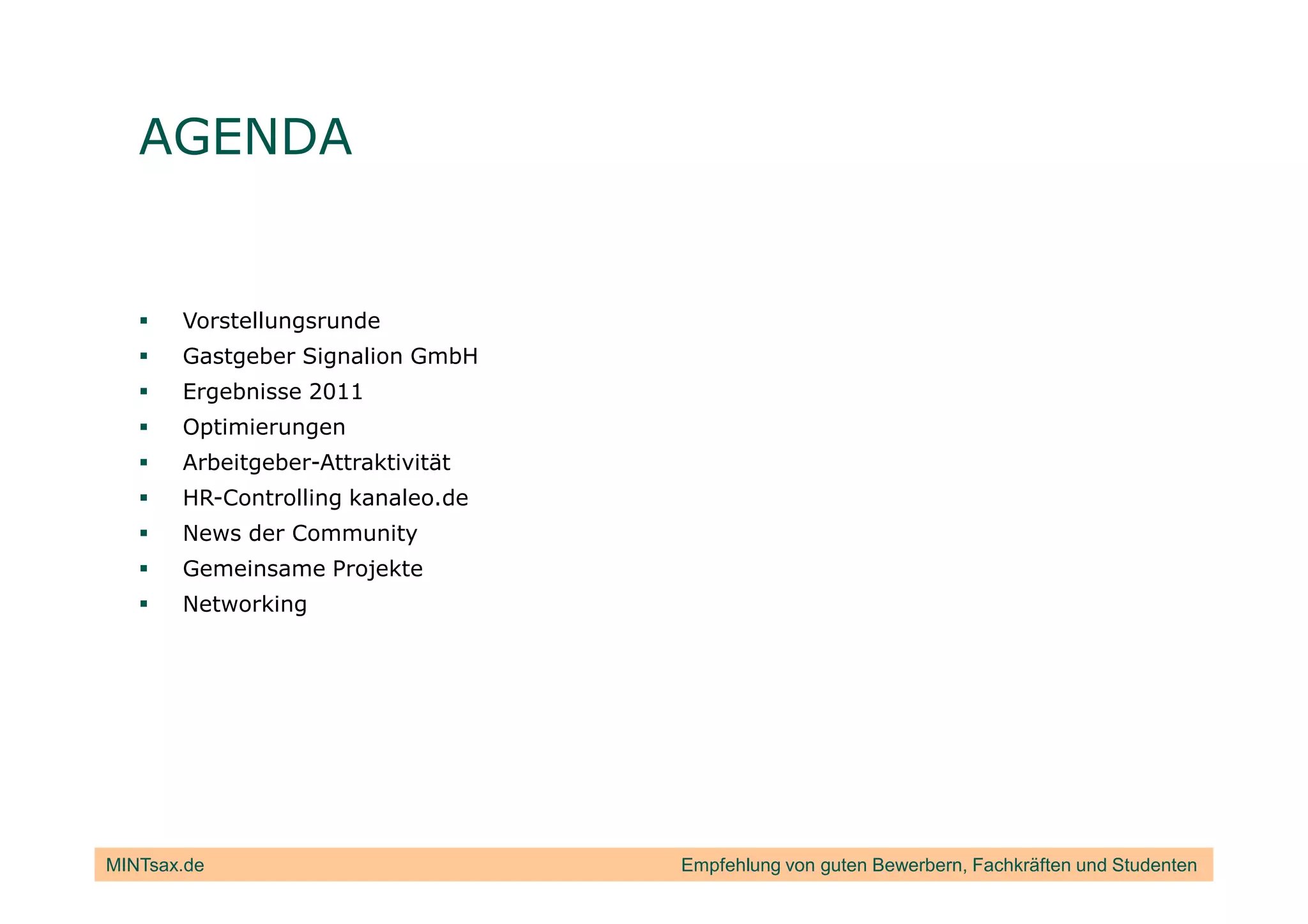 AGENDA


       Vorstellungsrunde
       Gastgeber Signalion GmbH
       Ergebnisse 2011
       Optimierungen
       Arbeitgeber-Attraktivität
       HR-Controlling kanaleo.de
       News der Community
       Gemeinsame Projekte
       Networking




MINTsax.de                         Empfehlung von guten Bewerbern, Fachkräften und Studenten
 