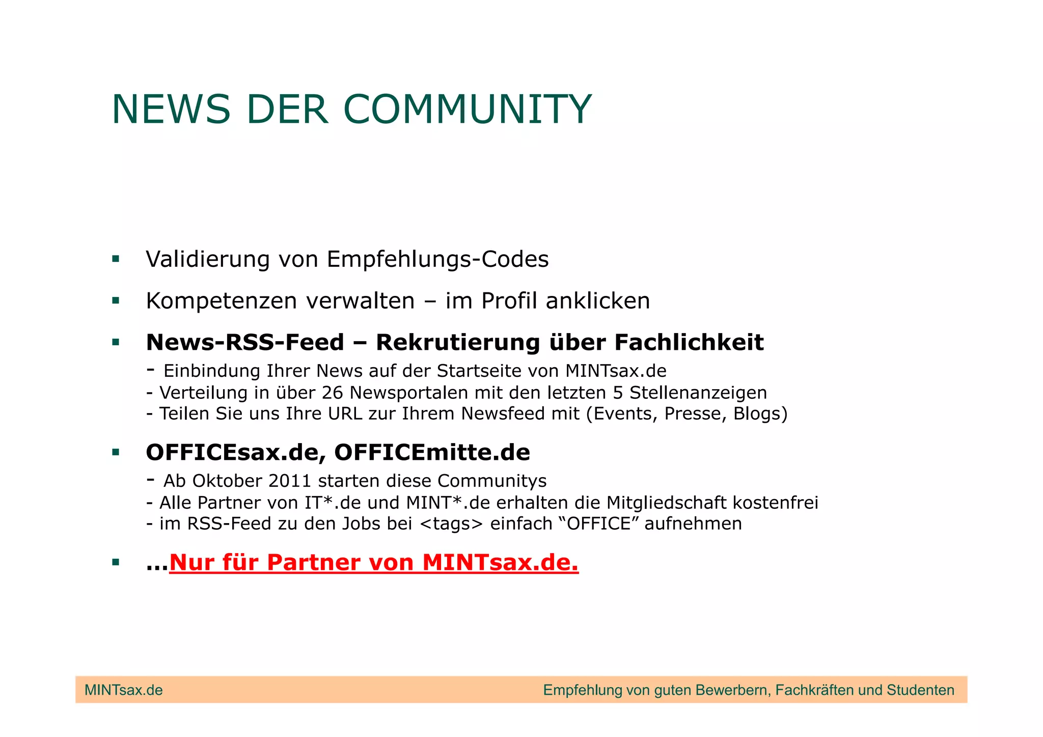 NEWS DER COMMUNITY


       Validierung von Empfehlungs-Codes
       Kompetenzen verwalten – im Profil anklicken
       News-RSS-Feed – Rekrutierung über Fachlichkeit
       - Einbindung Ihrer News auf der Startseite von MINTsax.de
       - Verteilung in über 26 Newsportalen mit den letzten 5 Stellenanzeigen
       - Teilen Sie uns Ihre URL zur Ihrem Newsfeed mit (Events, Presse, Blogs)

       OFFICEsax.de, OFFICEmitte.de
       - Ab Oktober 2011 starten diese Communitys
       - Alle Partner von IT*.de und MINT*.de erhalten die Mitgliedschaft kostenfrei
       - im RSS-Feed zu den Jobs bei <tags> einfach “OFFICE” aufnehmen

       …Nur für Partner von MINTsax.de.




MINTsax.de                                          Empfehlung von guten Bewerbern, Fachkräften und Studenten
 