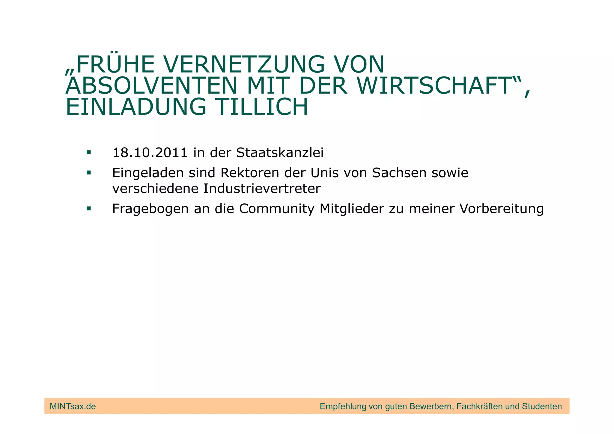 „FRÜHE VERNETZUNG VON
   ABSOLVENTEN MIT DER WIRTSCHAFT“,
   EINLADUNG TILLICH
             18.10.2011 in der Staatskanzlei
             Eingeladen sind Rektoren der Unis von Sachsen sowie
             verschiedene Industrievertreter
             Fragebogen an die Community Mitglieder zu meiner Vorbereitung




MINTsax.de                                 Empfehlung von guten Bewerbern, Fachkräften und Studenten
 