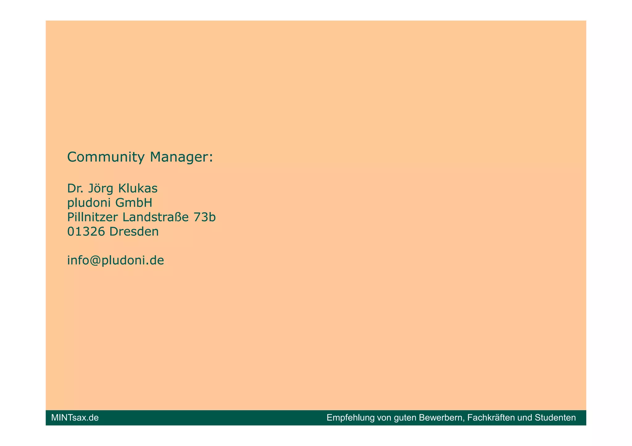Community Manager:

   Dr. Jörg Klukas
   pludoni GmbH
   Pillnitzer Landstraße 73b
   01326 Dresden

   info@pludoni.de




MINTsax.de                     Empfehlung von guten Bewerbern, Fachkräften und Studenten
 