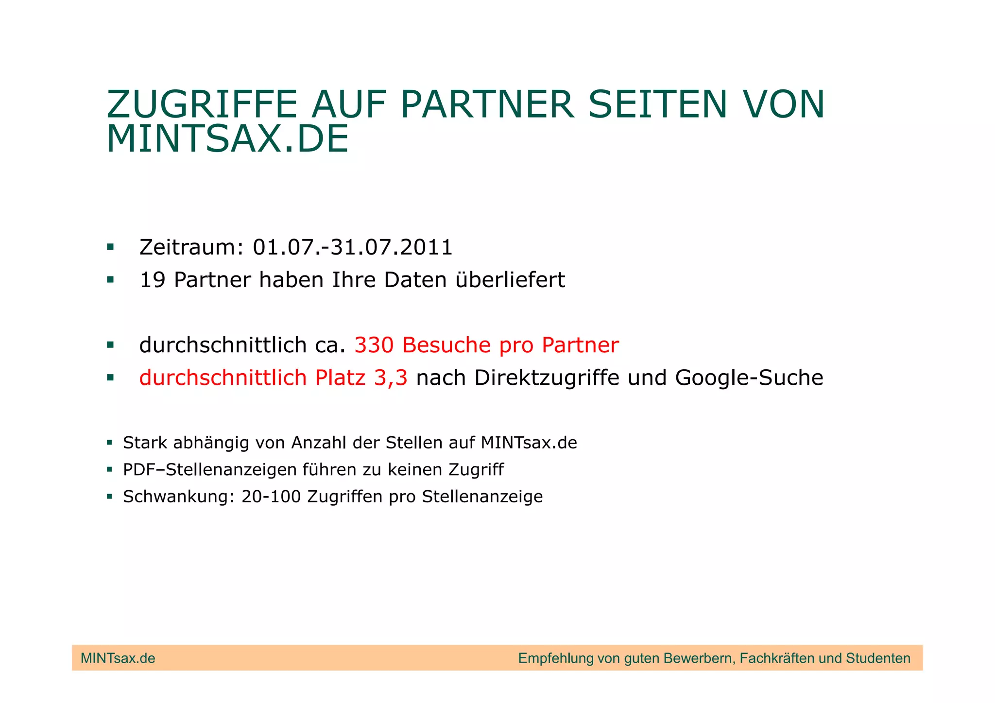 ZUGRIFFE AUF PARTNER SEITEN VON
   MINTSAX.DE

       Zeitraum: 01.07.-31.07.2011
       19 Partner haben Ihre Daten überliefert


       durchschnittlich ca. 330 Besuche pro Partner
       durchschnittlich Platz 3,3 nach Direktzugriffe und Google-Suche

     Stark abhängig von Anzahl der Stellen auf MINTsax.de
     PDF–Stellenanzeigen führen zu keinen Zugriff
     Schwankung: 20-100 Zugriffen pro Stellenanzeige




MINTsax.de                                          Empfehlung von guten Bewerbern, Fachkräften und Studenten
 