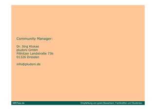 Community Manager:

   Dr. Jörg Klukas
   pludoni GmbH
   Pillnitzer Landstraße 73b
   01326 Dresden

   info@pludoni.de




MINTsax.de                     Empfehlung von guten Bewerbern, Fachkräften und Studenten
 