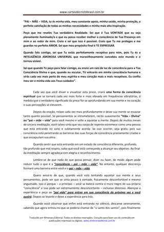 www.cartasdecristobrasil.com.br
Traduzido por Almenara Editorial. Todos os direitos reservados. Consulte para fazer uso do conteúdo em
publicações impressas ou digitais. www.almenaraeditorial.com.br
“PAI – MÃE – VIDA, tu és minha vida, meu constante apoio, minha saúde, minha proteção, a
perfeita satisfação de todas as minhas necessidades e minha mais alta inspiração.
Peço que me reveles Tua verdadeira Realidade. Sei que é Tua VONTADE que eu seja
plenamente iluminado/a e que eu possa receber melhor a consciência de Tua Presença em
mim e ao redor de mim. Creio e sei que isso é possível. Creio que Tu me proteges e me
guardas no perfeito AMOR. Sei que meu propósito final é TE EXPRESSAR.
Quando falo contigo, sei que Tu estás perfeitamente receptivo para mim, pois Tu és a
INTELIGÊNCIA AMOROSA UNIVERSAL que maravilhosamente concebeu este mundo e o
tornou visível.
Sei que quando Te peço para falar comigo, eu envio um raio de luz de consciência para a Tua
Consciência Divina e que, quando eu escutar, TU entrarás em minha consciência humana e
virás cada vez mais perto do meu espírito e meu coração mais e mais receptivos. Eu confio
meu ser e minha vida aos Teus cuidados”.
Cada vez que você disser e visualizar esta prece, criará uma forma de consciência
espiritual que se tornará cada vez mais forte e mais elevada em frequências vibratórias, à
medida que o verdadeiro significado da prece for se aprofundando em sua mente e no coração
e suas percepções se elevarem.
Depois da oração, relaxe cada vez mais profundamente e deixe sua mente se esvaziar
tanto quanto possível. Se pensamentos se intrometerem, recite suavemente “Vida – Divina”
ou “pai – mãe – vida” para você mesmo e volte a aquietar a mente. Depois de muitos meses
de sincera meditação, você talvez sinta que seu corpo de repente estremece como uma pessoa
que está entrando no sono e subitamente acorda. Se isso ocorrer, seja grato, pois sua
consciência está penetrando as barreiras das suas forças de consciência previamente criadas e
que encapsulam sua alma.
Quando sentir que está entrando em um estado de consciência diferente, profundo,
tão profundo que mal respira, saiba que você está começando a alcançar seu objetivo. Ao final
da meditação sempre agradeça com alegria e reconhecimento.
Lembre-se de que nada do que possa pensar, dizer ou fazer, de modo algum pode
reduzir tudo o que é a “consciência – pai – mãe – vida”. No entanto, qualquer descrença
formará uma barreira entre você e o pai – mãe – vida.
Quero avisá-lo de que, quando você está tentando aquietar sua mente e seus
pensamentos, pode ser que se sinta pouco à vontade, fisicamente desconfortável e mesmo
angustiado. Isso é porque – a princípio – você se baterá contra o muro negro de sua própria
“consciência” e isso pode ser extremamente desconcertante – inclusive doloroso. Abençoe a
experiência e peça ao “pai vida” para entrar em sua consciência da próxima vez e você
ouvirá. Depois se levante e deixe a experiência para trás.
Quando você observar que enfim está entrando no silêncio, descanse serenamente,
sabendo que agora entrou no que se poderia chamar de “o santo dos santos”, pois finalmente
 