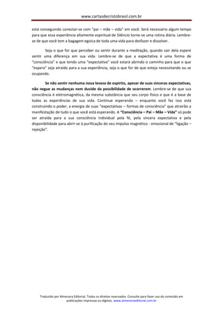 www.cartasdecristobrasil.com.br
Traduzido por Almenara Editorial. Todos os direitos reservados. Consulte para fazer uso do conteúdo em
publicações impressas ou digitais. www.almenaraeditorial.com.br
está conseguindo conectar-se com “pai – mãe – vida” em você. Será necessário algum tempo
para que essa experiência altamente espiritual de Silêncio torne-se uma rotina diária. Lembre-
se de que você tem a bagagem egoica de toda uma vida para desfazer e dissolver.
Seja o que for que perceber ou sentir durante a meditação, quando sair dela espere
sentir uma diferença em sua vida. Lembre-se de que a expectativa é uma forma de
“consciência” e que tendo uma “expectativa” você estará abrindo o caminho para que o que
“espera” seja atraído para a sua experiência, seja o que for de que esteja necessitando ou se
ocupando.
Se não sentir nenhuma nova leveza de espírito, apesar de suas sinceras expectativas,
não negue as mudanças nem duvide da possibilidade de ocorrerem. Lembre-se de que sua
consciência é eletromagnética, da mesma substância que seu corpo físico e que é a base de
todas as experiências de sua vida. Continue esperando – enquanto você faz isso está
construindo o poder, a energia de suas “expectativas – formas de consciência” que atrairão a
manifestação de tudo o que você está esperando. A “Consciência – Pai – Mãe – Vida” só pode
ser atraída para a sua consciência individual pela fé, pela sincera expectativa e pela
disponibilidade para abrir-se à purificação do seu impulso magnético - emocional de “ligação –
rejeição”.
 